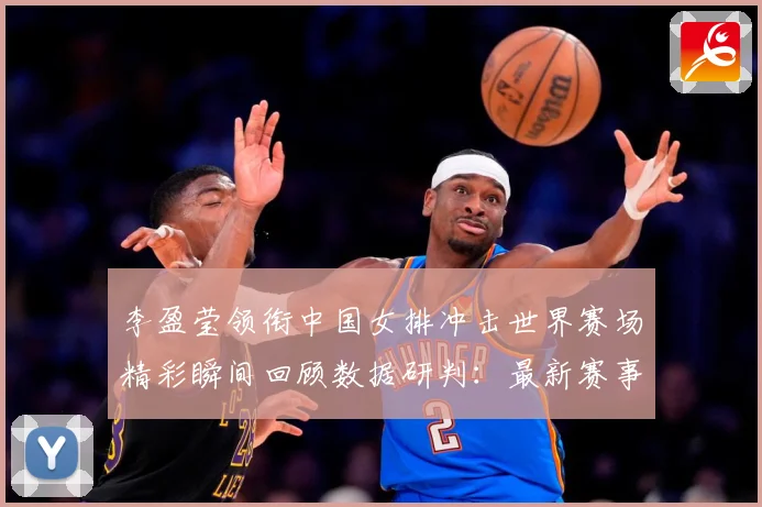 李盈莹领衔中国女排冲击世界赛场精彩瞬间回顾数据研判：最新赛事动态与深度分析