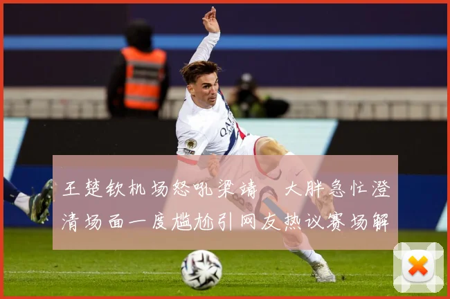 王楚钦机场怒吼梁靖崑大胖急忙澄清场面一度尴尬引网友热议赛场解读：最新赛事动态与深度分析