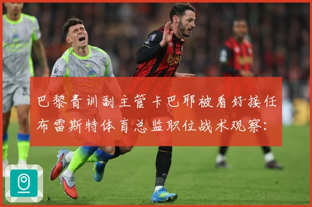 巴黎青训副主管卡巴耶被看好接任布雷斯特体育总监职位战术观察：最新赛事动态与深度分析