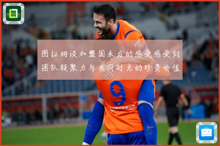 图拉姆谈加盟国米后的感受感受到团队凝聚力与共同时光的珍贵价值战术观察：最新赛事动态与深度分析
