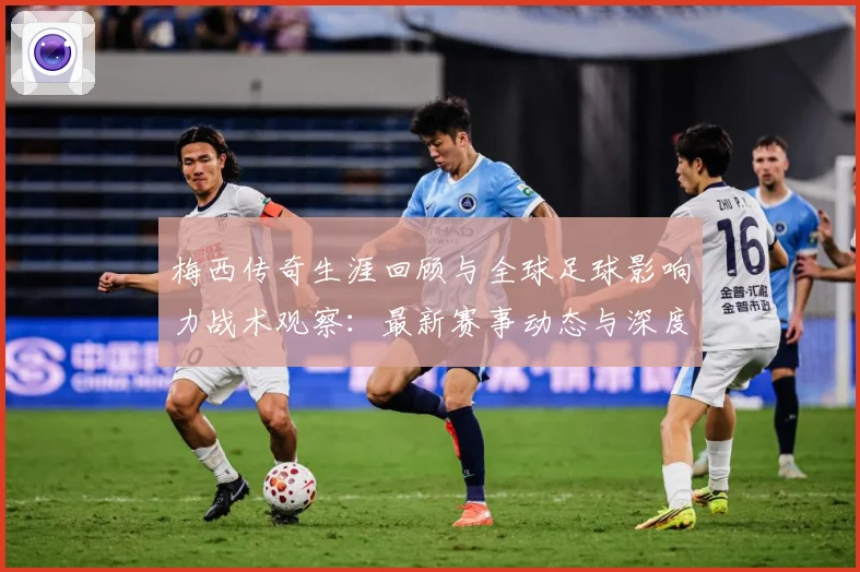 梅西传奇生涯回顾与全球足球影响力战术观察：最新赛事动态与深度分析