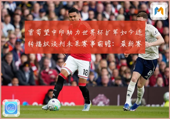 曾寄望中印助力世界杯扩军如今连转播权谈判未果赛事前瞻：最新赛事动态与深度分析