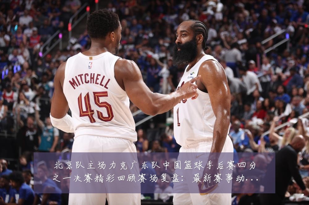北京队主场力克广东队中国篮球季后赛四分之一决赛精彩回顾赛场复盘:最新赛事动态与深度分析